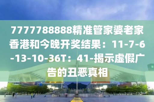 7777788888精准管家婆老家香港和今晚开奖结果：11-7-6-13-10-36T：41-揭示虚假广告的丑恶真相