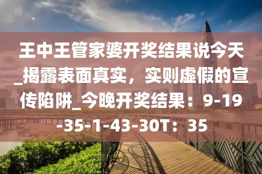 王中王管家婆开奖结果说今天_揭露表面真实，实则虚假的宣传陷阱_今晚开奖结果：9-19-35-1-43-30T：35