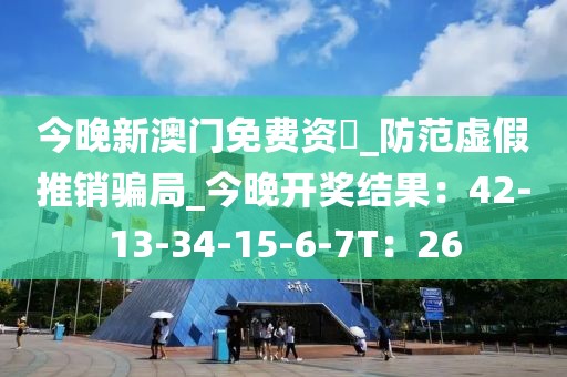 今晚新澳门免费资枓_防范虚假推销骗局_今晚开奖结果：42-13-34-15-6-7T：26