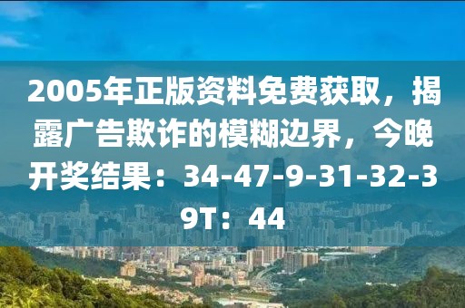 2005年正版资料免费获取，揭露广告欺诈的模糊边界，今晚开奖结果：34-47-9-31-32-39T：44