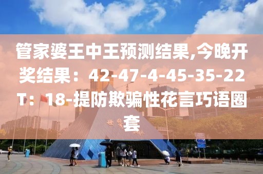 管家婆王中王预测结果,今晚开奖结果：42-47-4-45-35-22T：18-提防欺骗性花言巧语圈套
