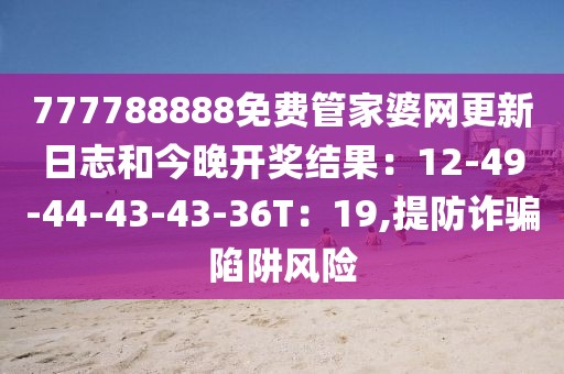 777788888免费管家婆网更新日志和今晚开奖结果：12-49-44-43-43-36T：19,提防诈骗陷阱风险