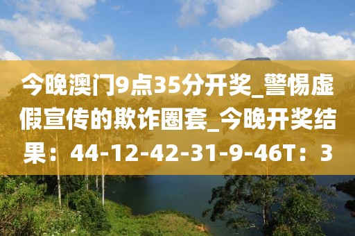 今晚澳门9点35分开奖_警惕虚假宣传的欺诈圈套_今晚开奖结果：44-12-42-31-9-46T：30