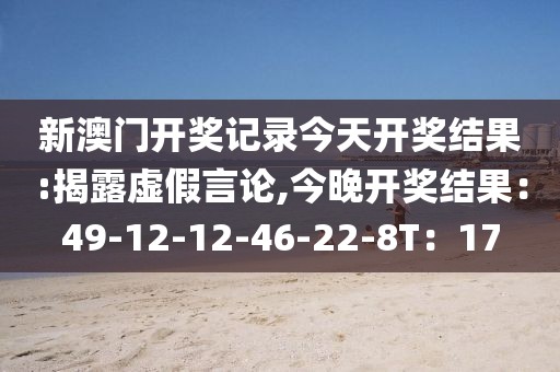 新澳门开奖记录今天开奖结果:揭露虚假言论,今晚开奖结果：49-12-12-46-22-8T：17