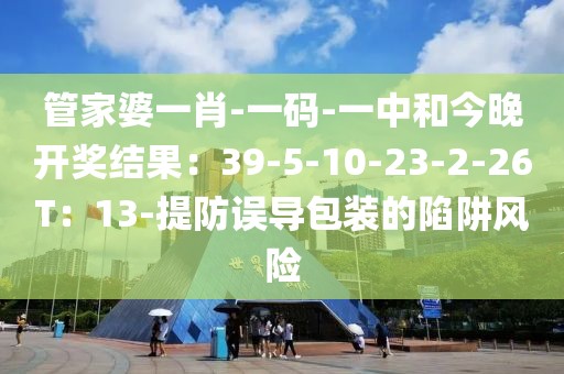 管家婆一肖-一码-一中和今晚开奖结果：39-5-10-23-2-26T：13-提防误导包装的陷阱风险