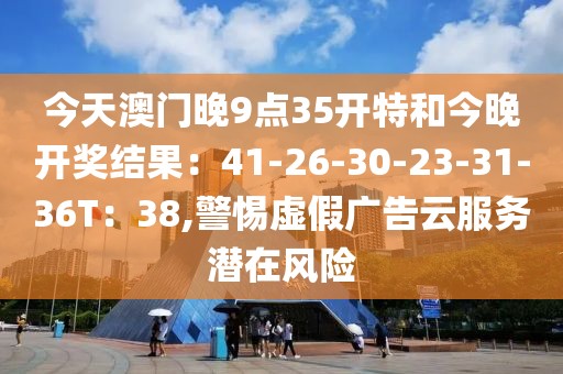 今天澳门晚9点35开特和今晚开奖结果：41-26-30-23-31-36T：38,警惕虚假广告云服务潜在风险
