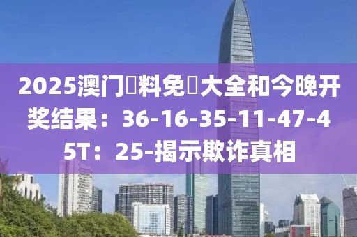 2025澳门資料免費大全和今晚开奖结果：36-16-35-11-47-45T：25-揭示欺诈真相