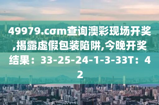 49979.cσm查询澳彩现场开奖,揭露虚假包装陷阱,今晚开奖结果：33-25-24-1-3-33T：42