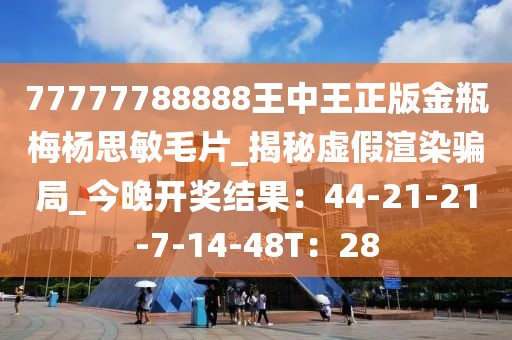 77777788888王中王正版金瓶梅杨思敏毛片_揭秘虚假渲染骗局_今晚开奖结果：44-21-21-7-14-48T：28