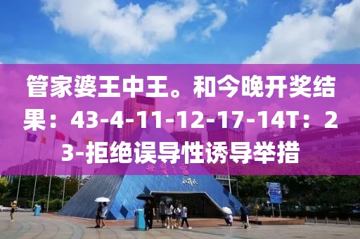 管家婆王中王。和今晚开奖结果：43-4-11-12-17-14T：23-拒绝误导性诱导举措