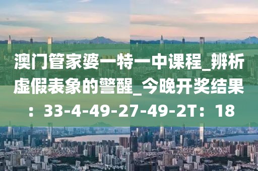 澳门管家婆一特一中课程_辨析虚假表象的警醒_今晚开奖结果：33-4-49-27-49-2T：18